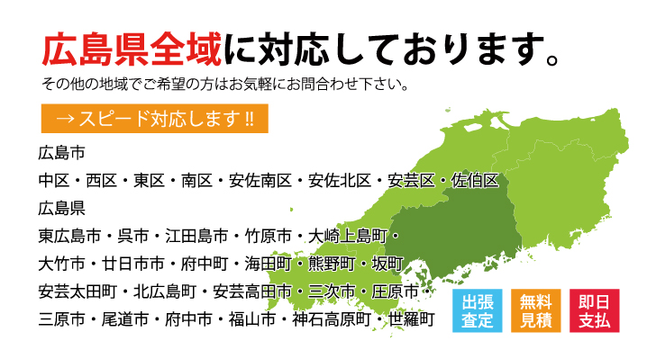 広島県全域に対応しております。
その他の地域でご希望の方はお気軽にお問合わせ下さい。
広島市
中区・西区・東区・南区・安佐南区・安佐北区・安芸区・佐伯区
広島県
東広島市・呉市・江田島市・竹原市・大崎上島町・大竹市・廿日市市・府中町・海田町・熊野町・坂町・安芸太田町・北広島町・安芸高田市・三次市・圧原市・三原市・尾道市・府中市・福山市・神石高原町・世羅町