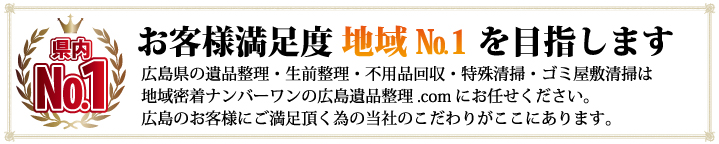 お客様満足度 地域No.1を目指します！広島県の遺品整理・生前整理・不用品回収・特殊清掃・ゴミ屋敷清掃は地域密着ナンバーワンの広島遺品整理.comまでお任せください。広島のお客様にご満足頂く為の当社のこだわりがここにあります。