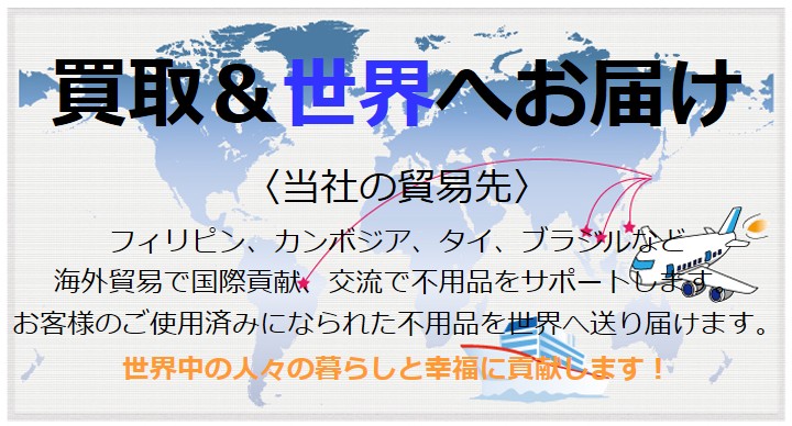 買取＆世界へお届け フィリピン、カンボジア、タイ、ブラジルなど海外貿易で国際貢献、交流で不用品をサポートします。 お客様のご使用済みになられた不用品を世界へ送り届けます。 世界中の人々の暮らしと幸福に貢献します！